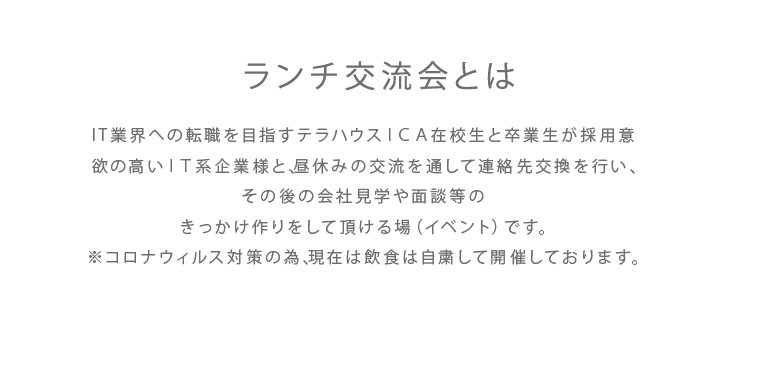 画像(ランチ交流会とは）：IT業界への転職を目指すテラハウスＩＣＡ在校生と卒業生が採用意欲の高いＩＴ系企業様と、昼休みの交流を通して連絡先交換を行い、その後の会社見学や面談等のきっかけ作りをして頂ける場（イベント）です。※コロナウィルス対策の為、現在は飲食は自粛して開催しております。